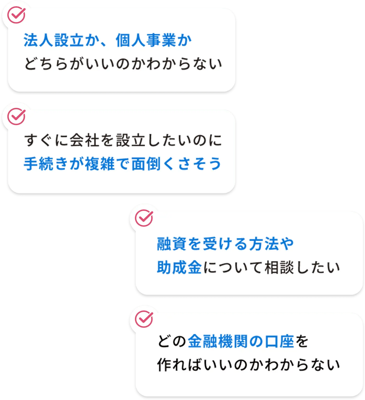 法人設立か、個人事業かどちらがいいのかわからない-融資を受ける方法や助成金について相談したい-すぐに会社を設立したいのに手続きが複雑で面倒くさそう-どの金融機関の口座を作ればいいのかわからない
